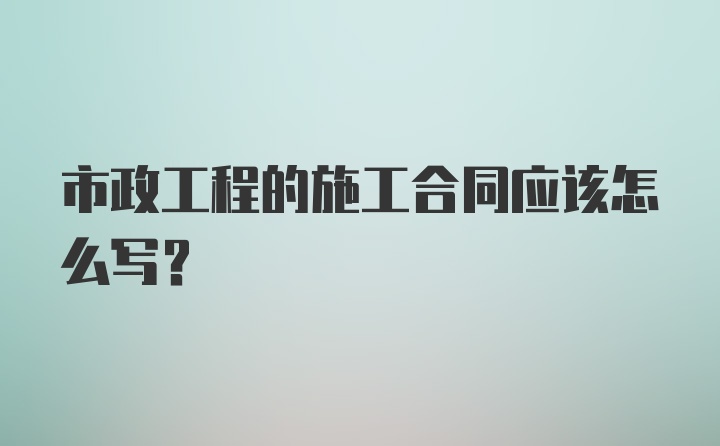 市政工程的施工合同应该怎么写？