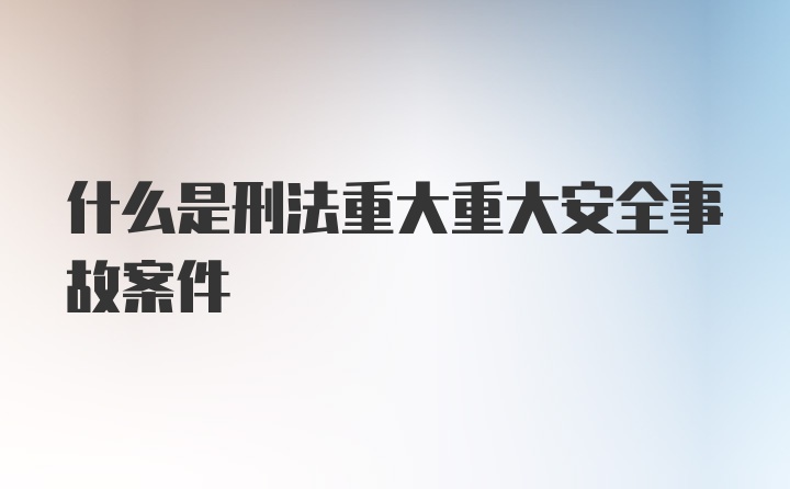 什么是刑法重大重大安全事故案件