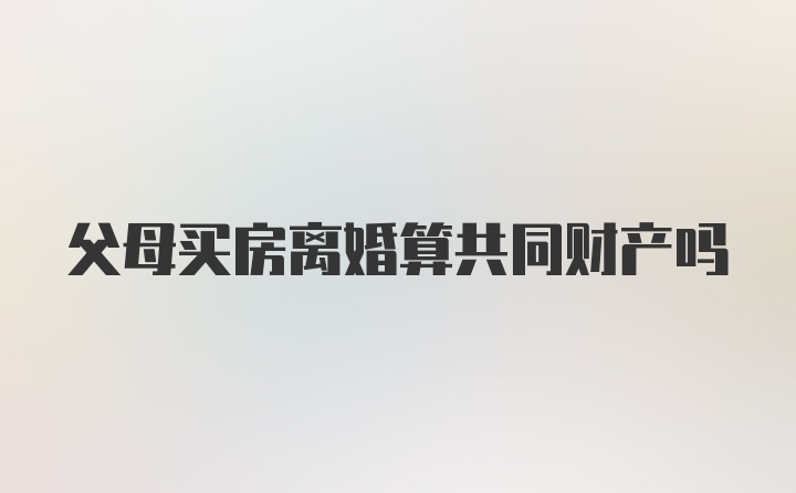 父母买房离婚算共同财产吗