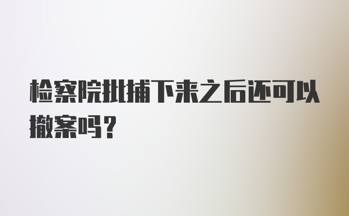 检察院批捕下来之后还可以撤案吗？