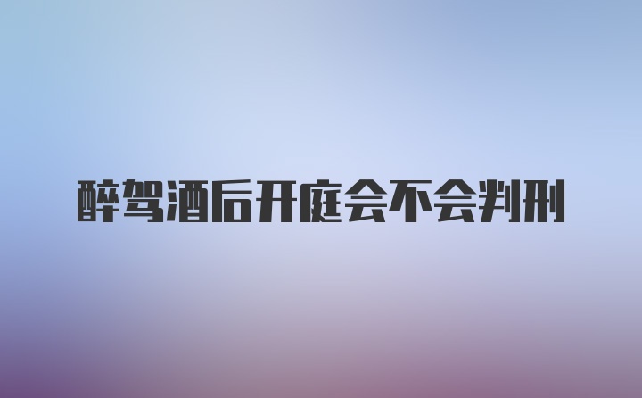 醉驾酒后开庭会不会判刑