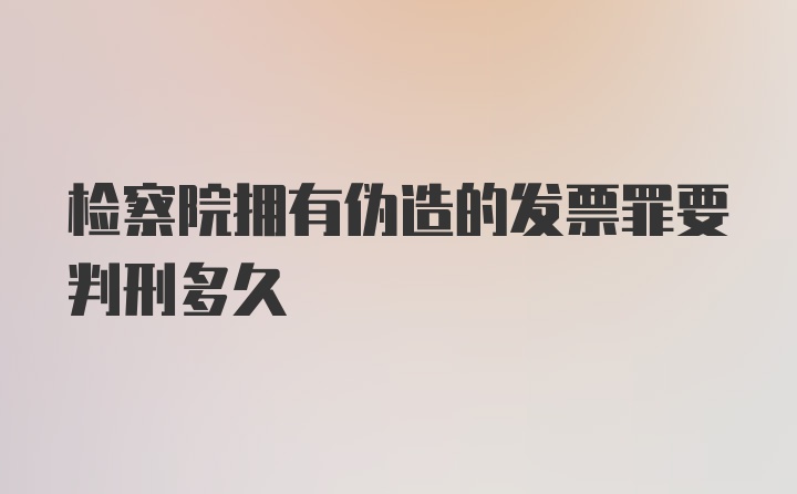 检察院拥有伪造的发票罪要判刑多久