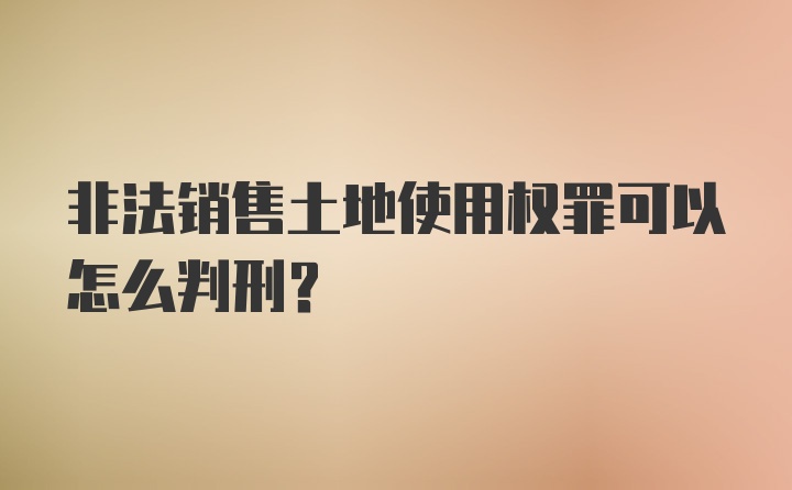 非法销售土地使用权罪可以怎么判刑？