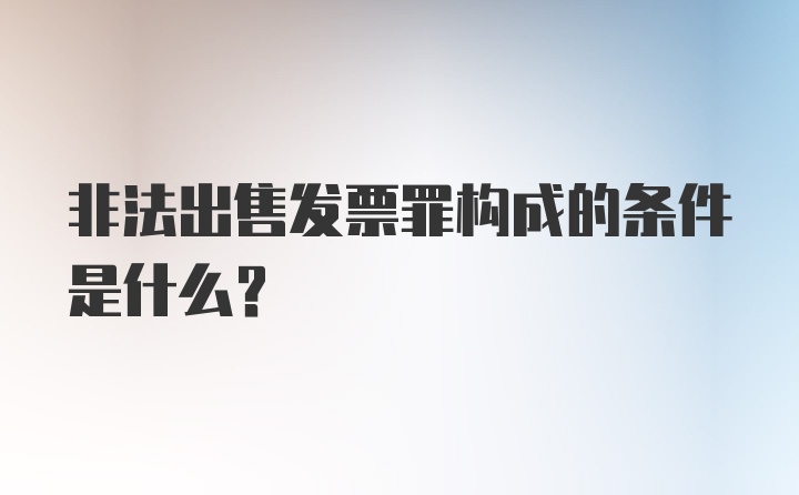 非法出售发票罪构成的条件是什么？