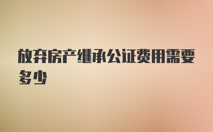 放弃房产继承公证费用需要多少