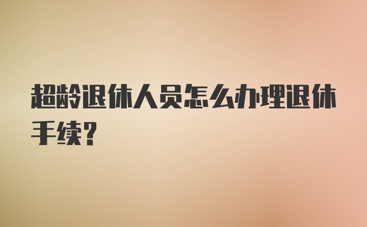 超龄退休人员怎么办理退休手续？