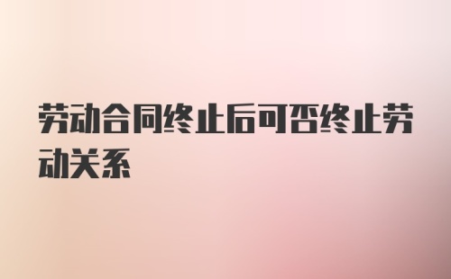 劳动合同终止后可否终止劳动关系