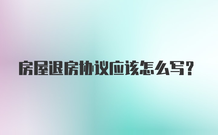 房屋退房协议应该怎么写？