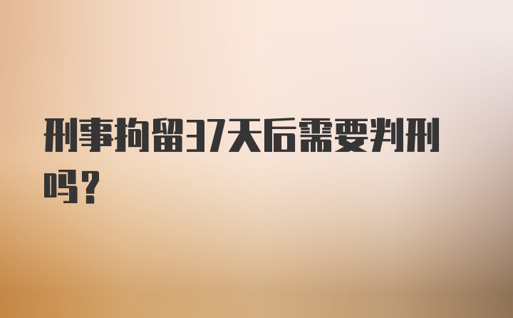 刑事拘留37天后需要判刑吗？