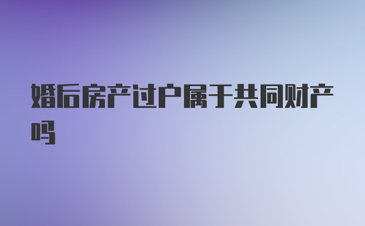 婚后房产过户属于共同财产吗