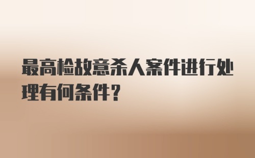 最高检故意杀人案件进行处理有何条件?