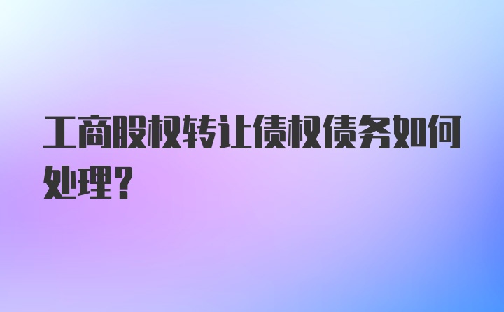 工商股权转让债权债务如何处理?