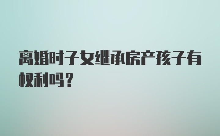 离婚时子女继承房产孩子有权利吗?