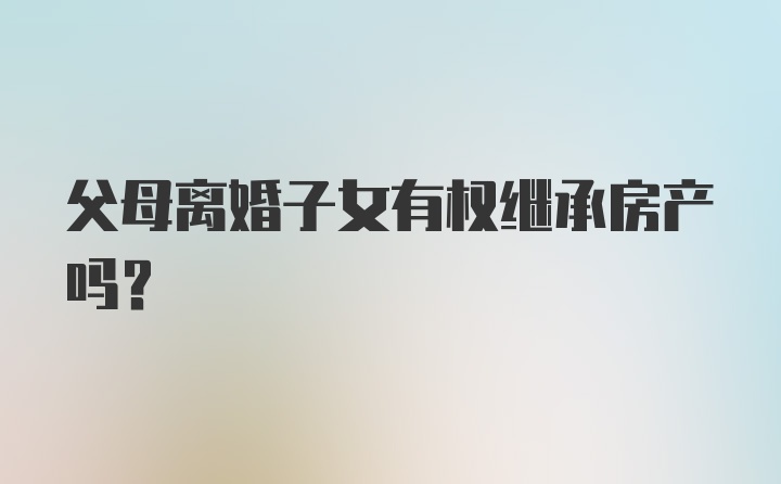 父母离婚子女有权继承房产吗？