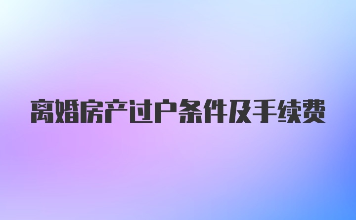 离婚房产过户条件及手续费