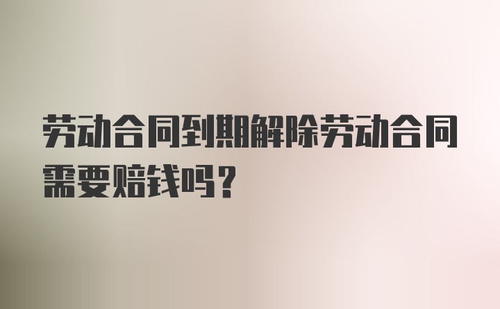 劳动合同到期解除劳动合同需要赔钱吗？