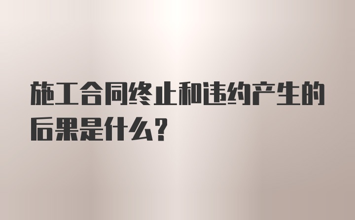 施工合同终止和违约产生的后果是什么?