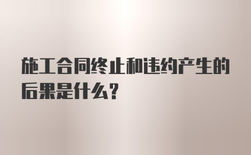 施工合同终止和违约产生的后果是什么?