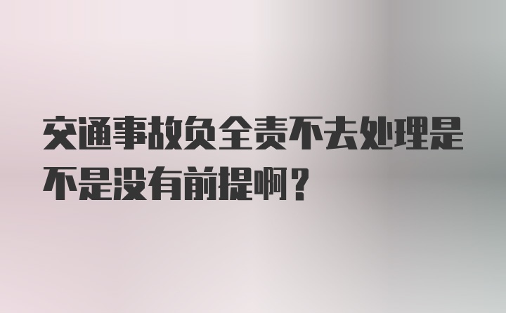 交通事故负全责不去处理是不是没有前提啊？