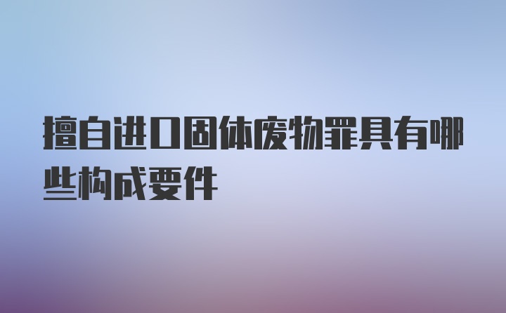 擅自进口固体废物罪具有哪些构成要件