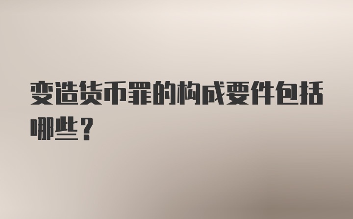 变造货币罪的构成要件包括哪些?