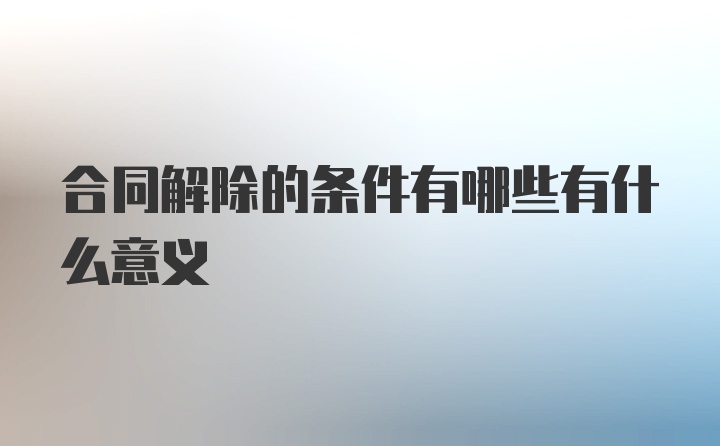 合同解除的条件有哪些有什么意义