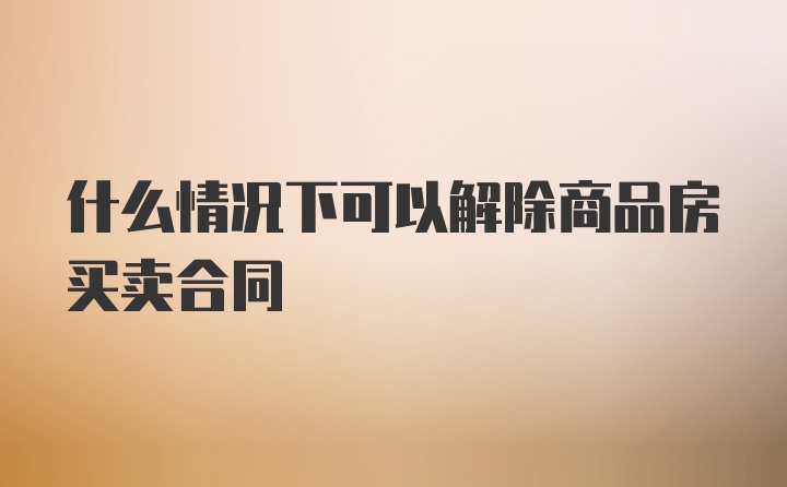 什么情况下可以解除商品房买卖合同