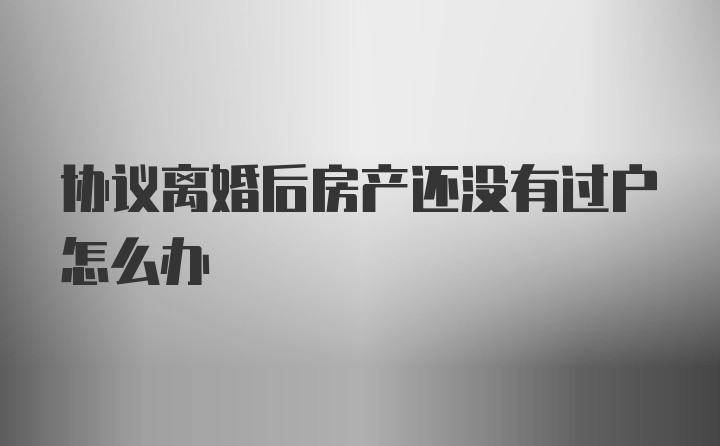 协议离婚后房产还没有过户怎么办