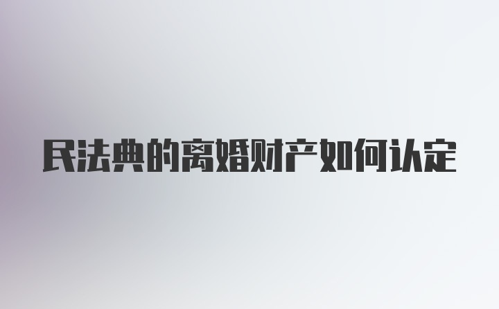 民法典的离婚财产如何认定