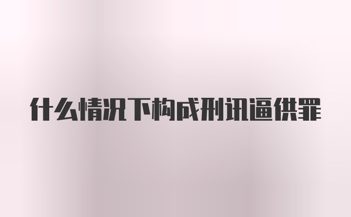 什么情况下构成刑讯逼供罪