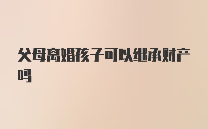 父母离婚孩子可以继承财产吗