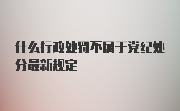 什么行政处罚不属于党纪处分最新规定