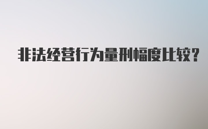 非法经营行为量刑幅度比较？