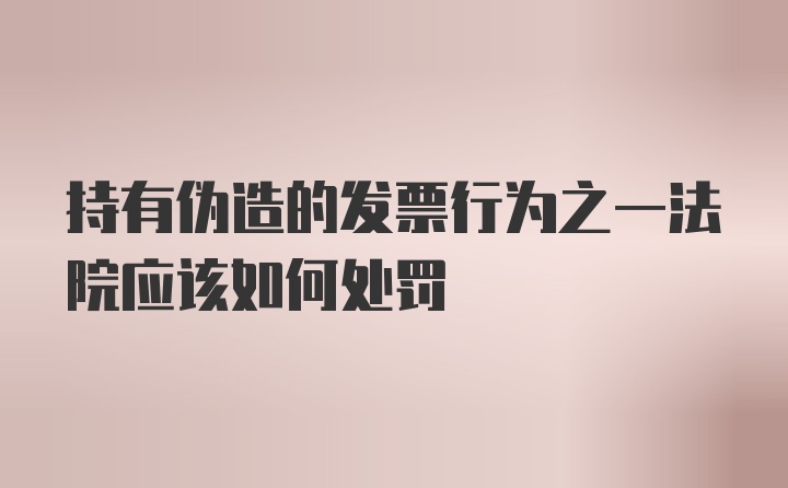 持有伪造的发票行为之一法院应该如何处罚