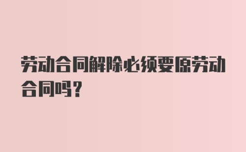 劳动合同解除必须要原劳动合同吗？