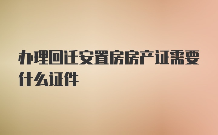 办理回迁安置房房产证需要什么证件