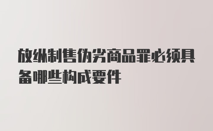 放纵制售伪劣商品罪必须具备哪些构成要件