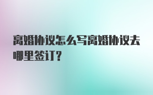 离婚协议怎么写离婚协议去哪里签订？