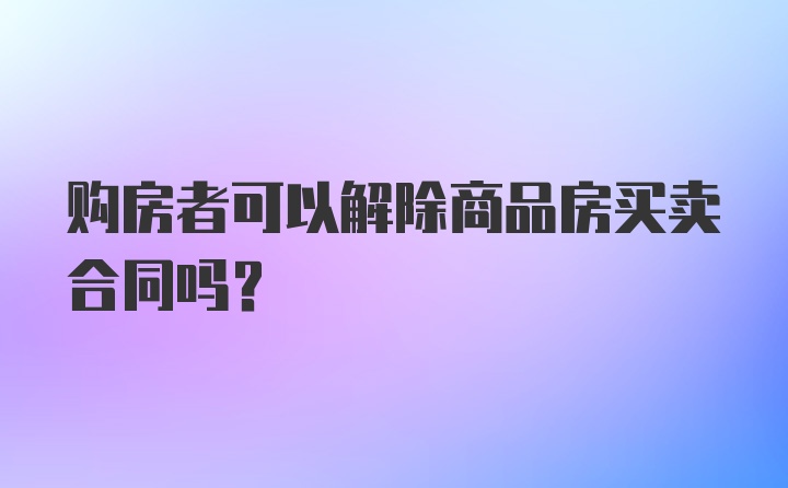 购房者可以解除商品房买卖合同吗？