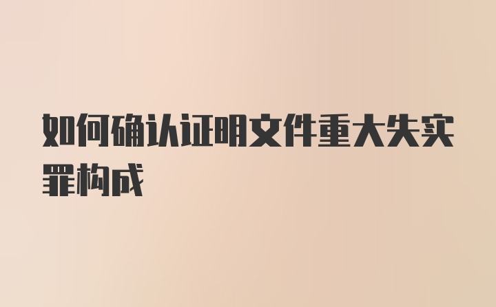 如何确认证明文件重大失实罪构成