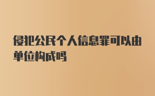 侵犯公民个人信息罪可以由单位构成吗