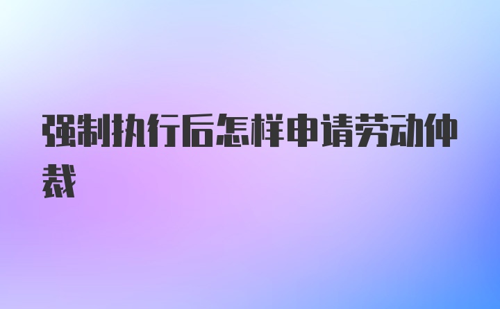 强制执行后怎样申请劳动仲裁