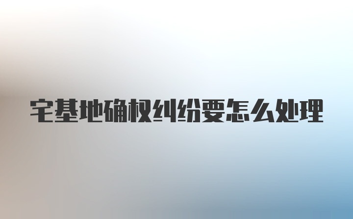 宅基地确权纠纷要怎么处理