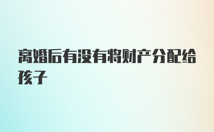 离婚后有没有将财产分配给孩子