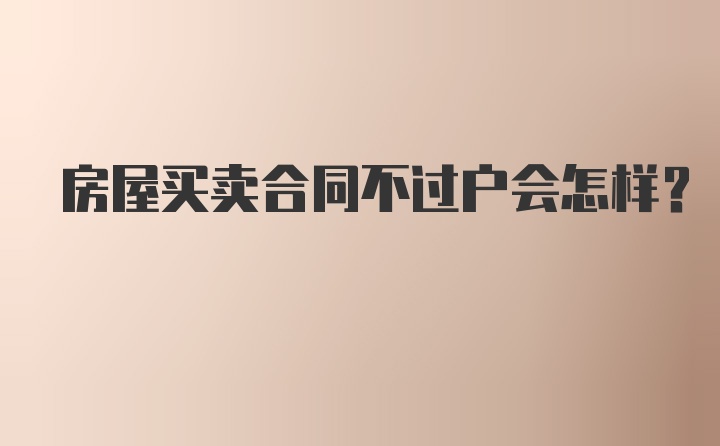 房屋买卖合同不过户会怎样？