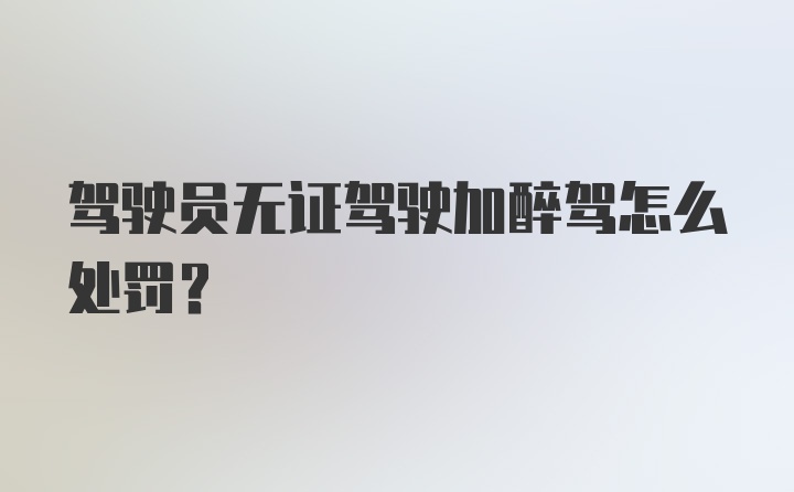 驾驶员无证驾驶加醉驾怎么处罚？