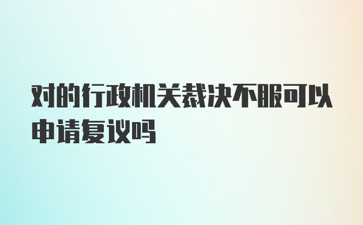 对的行政机关裁决不服可以申请复议吗