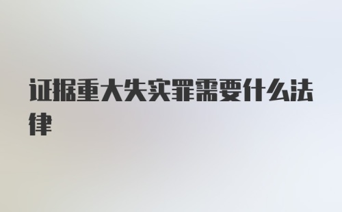 证据重大失实罪需要什么法律