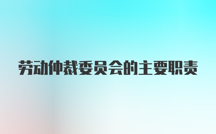 劳动仲裁委员会的主要职责