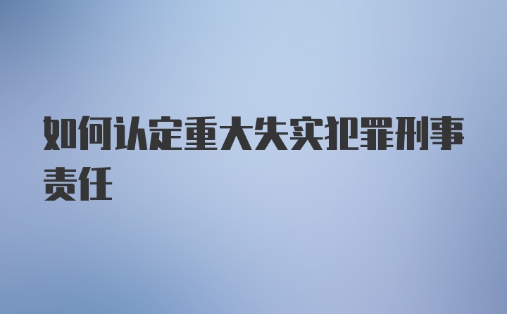 如何认定重大失实犯罪刑事责任